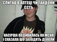 СПИТАВ В АПТЕЦІ ЧИ ГАНДОНИ ЄСТЬ КАСІРША ПОДИВИЛАСЬ НА МЄНЯ І СКАЗАЛА ШО ЗАХОДЯТЬ ДЕКОЛИ