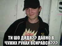  ТИ ШО ДЯДЯ?? ДАВНО В ЧУЖИХ РУКАХ ВСИРАВСЯ???