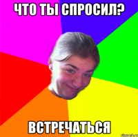 ЧТО ТЫ СПРОСИЛ? ВСТРЕЧАТЬСЯ