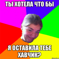 ТЫ ХОТЕЛА ЧТО БЫ Я ОСТАВИЛА ТЕБЕ ХАВЧИК?