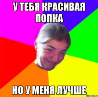 У ТЕБЯ КРАСИВАЯ ПОПКА НО У МЕНЯ ЛУЧШЕ