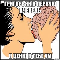 Григорьян,в первую очередь Я ценю в тебе ум