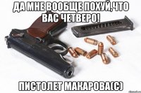 Да мне вообще похуй,что вас четверо! пистолет Макарова(с)