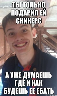 ты только подарил ей сникерс а уже думаешь где и как будешь ее ебать