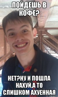 пойдешь в кофе? нет?ну и пошла нахуй,а то слишком ахуенная