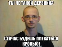 ты че такой дерзкий? сейчас будешь плеваться кровью!
