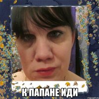  к папане иди