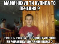 мама нахуя ти купила то печення ? лучше б купила дві сосіски устроїлі би романтіку. шо ? який інцест ?