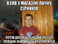 взяв у магазіні пачку сірників потім двє неделі ходив по селі пляшки збирав шоб розплатится