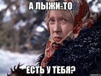 А лыжи-то есть у тебя?