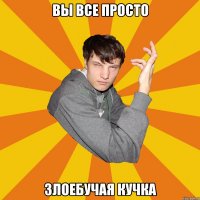 Вы все просто ЗЛОЕБУЧАЯ КУЧКА