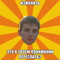 изменить это в твоем понимании переспать?