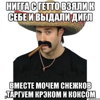 Нигга с гетто взяли к себе и выдали дигл вместе мочем снежков ,таргуем крэком и коксом