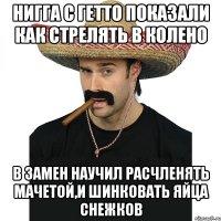 нигга с гетто показали как стрелять в колено в замен научил расчленять мачетой,и шинковать яйца снежков