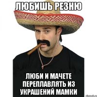 любишь резню люби и мачете переплавлять из украшений мамки