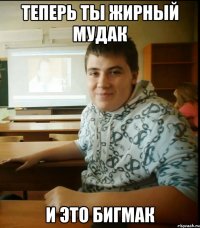 Теперь ты жирный мудак и это бигмак