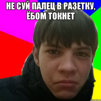 Не суй палец в разетку, ёбом токнет 