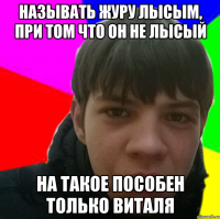 Называть журу лысым, при том что он не лысый на такое пособен только Виталя