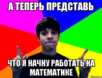 А теперь представь что я начну работать на математике