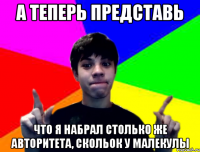 А теперь представь что я набрал столько же авторитета, скольок у малекулы