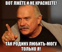 Вот лжёте и не краснеете! ТАК Родину любить-могу только Я!
