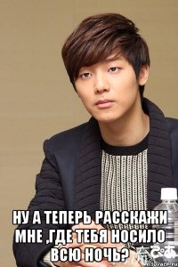  Ну а теперь расскажи мне ,где тебя носило всю ночь?