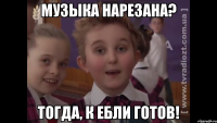 Музыка нарезана? Тогда, к ебли готов!