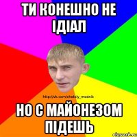 ТИ КОНЕШНО НЕ іДіАЛ НО С МАЙОНЕЗОМ ПіДЕШЬ