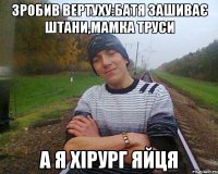 зробив вертуху:батя зашиває штани,мамка труси а я хірург яйця