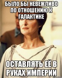 БЫЛО БЫ НЕВЕЖЛИВО ПО ОТНОШЕНИЮ К ГАЛАКТИКЕ ОСТАВЛЯТЬ ЕЁ В РУКАХ ИМПЕРИИ
