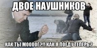 Двое наушников как ты моооог?!! как я поеду теперь?