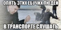 Опять этих ебучих людей в транспорте слушать