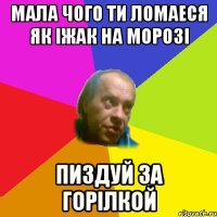 Мала чого ти ломаеся як iжак на морозi Пиздуй за горiлкой