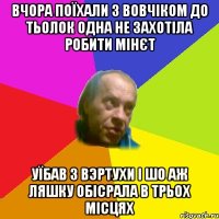 Вчора поїхали з Вовчiком до тьолок одна не захотiла робити мiнєт Уїбав з вэртухи i шо аж ляшку обiсрала в трьох мiсцях