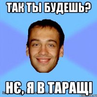 так ты будешь? нє, я в таращі