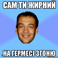 сам ти жирний на гермесі згоню