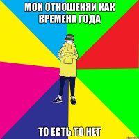мОИ ОТНОШЕНЯИ КАК ВРЕМЕНА ГОДА ТО ЕСТЬ ТО НЕТ