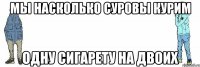 МЫ НАСКОЛЬКО СУРОВЫ КУРИМ ОДНУ СИГАРЕТУ НА ДВОИХ