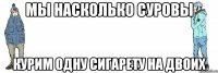 МЫ НАСКОЛЬКО СУРОВЫ КУРИМ ОДНУ СИГАРЕТУ НА ДВОИХ