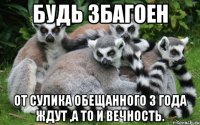 Будь збагоен от Сулика обещанного 3 года ждут ,а то и вечность.