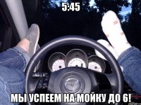 5:45 Мы успеем на мойку до 6!