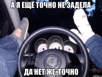 А я ещё точно не задела Да нет же, точно