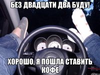 Без двадцати два буду! Хорошо, я пошла ставить кофе