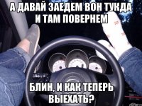 А давай заедем вон тукда и там повернем Блин, и как теперь выехать?