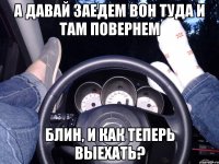 А давай заедем вон туда и там повернем Блин, и как теперь выехать?