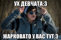 Ух девчата;3 жарковато у вас тут;3