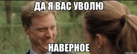 да я вас уволю наверное