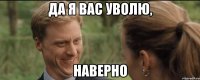 да я вас уволю, наверно