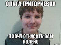 ольга григориевна я хочу откусить вам колено
