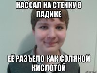 нассал на стенку в падике её разъело как соляной кислотой